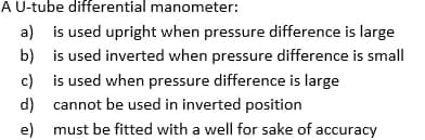 A U-tube differential manometer:
a) is used upright when pressure difference is large
b)
c)
is used inverted when pressure difference is small
is used when pressure difference is large
cannot be used in inverted position
d)
e)
must be fitted with a well for sake of accuracy