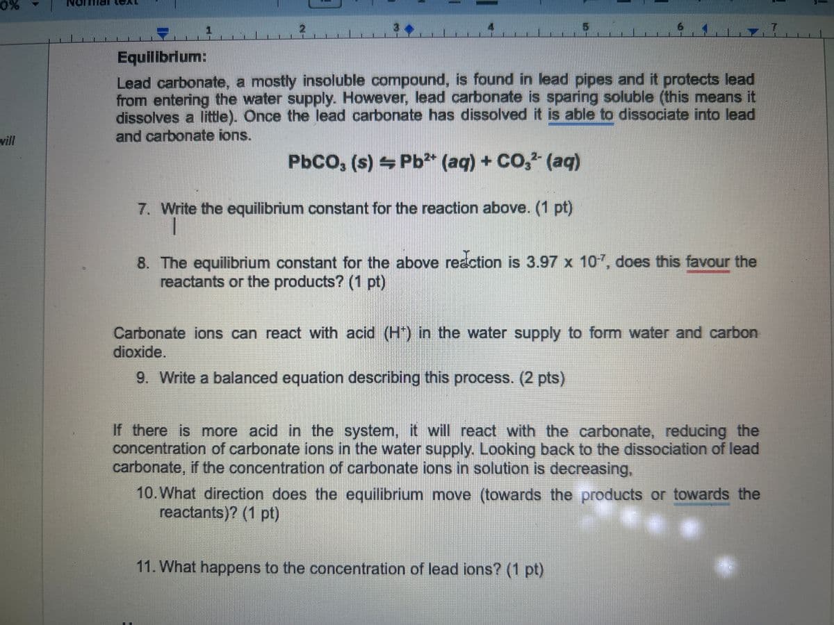 0%
vill
2
Equilibrium:
Lead carbonate, a mostly insoluble compound, is found in lead pipes and it protects lead
from entering the water supply. However, lead carbonate is sparing soluble (this means it
dissolves a little). Once the lead carbonate has dissolved it is able to dissociate into lead
and carbonate ions.
PbCO, (s) Pb2+ (aq) + CO2 (aq)
7. Write the equilibrium constant for the reaction above. (1 pt)
8. The equilibrium constant for the above reaction is 3.97 x 107, does this favour the
reactants or the products? (1 pt)
Carbonate ions can react with acid (H*) in the water supply to form water and carbon
dioxide.
9. Write a balanced equation describing this process. (2 pts)
If there is more acid in the system, it will react with the carbonate, reducing the
concentration of carbonate ions in the water supply. Looking back to the dissociation of lead
carbonate, if the concentration of carbonate ions in solution is decreasing,
10. What direction does the equilibrium move (towards the products or towards the
reactants)? (1 pt)
11. What happens to the concentration of lead ions? (1 pt)