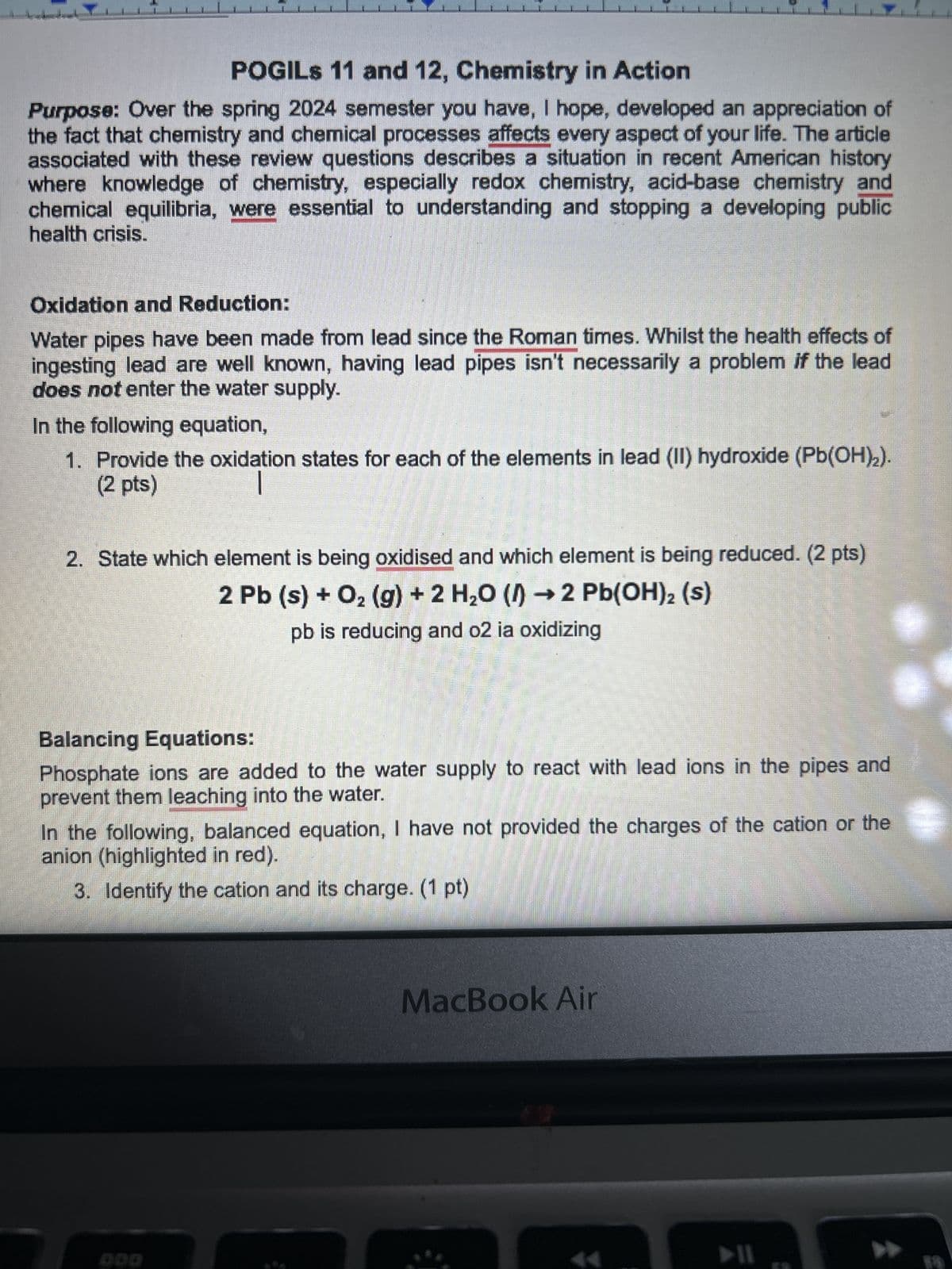 POGILS 11 and 12, Chemistry in Action
Purpose: Over the spring 2024 semester you have, I hope, developed an appreciation of
the fact that chemistry and chemical processes affects every aspect of your life. The article
associated with these review questions describes a situation in recent American history
where knowledge of chemistry, especially redox chemistry, acid-base chemistry and
chemical equilibria, were essential to understanding and stopping a developing public
health crisis.
Oxidation and Reduction:
Water pipes have been made from lead since the Roman times. Whilst the health effects of
ingesting lead are well known, having lead pipes isn't necessarily a problem if the lead
does not enter the water supply.
In the following equation,
1. Provide the oxidation states for each of the elements in lead (II) hydroxide (Pb(OH)2).
(2 pts)
2. State which element is being oxidised and which element is being reduced. (2 pts)
2 Pb (s) + O2(g) + 2 H₂O (→ 2 Pb(OH)2 (s)
pb is reducing and o2 ia oxidizing
Balancing Equations:
Phosphate ions are added to the water supply to react with lead ions in the pipes and
prevent them leaching into the water.
In the following, balanced equation, I have not provided the charges of the cation or the
anion (highlighted in red).
3. Identify the cation and its charge. (1 pt)
ODD
MacBook Air
114
44