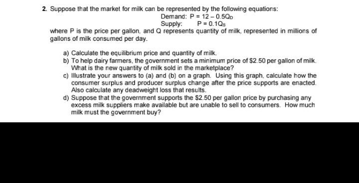 2. Suppose that the market for milk can be represented by the following equations:
Demand: P = 12-0.5QD
P = 0.1Qs
Supply:
where P is the price per gallon, and Q represents quantity of milk, represented in millions of
gallons of milk consumed per day.
a) Calculate the equilibrium price and quantity of milk.
b) To help dairy farmers, the government sets a minimum price of $2.50 per gallon of milk.
What is the new quantity of milk sold in the marketplace?
c) Illustrate your answers to (a) and (b) on a graph. Using this graph, calculate how the
consumer surplus and producer surplus change after the price supports are enacted.
Also calculate any deadweight loss that results.
d) Suppose that the government supports the $2.50 per gallon price by purchasing any
excess milk suppliers make available but are unable to sell to consumers. How much
milk must the government buy?