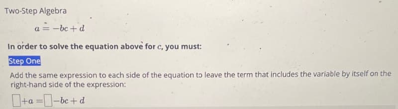 Two-Step Algebra
a = -bc+d
In order to solve the equation above for c, you must:
Step One
Add the same expression to each side of the equation to leave the term that includes the variable by itself on the
right-hand side of the expression:
+a=-bc+d