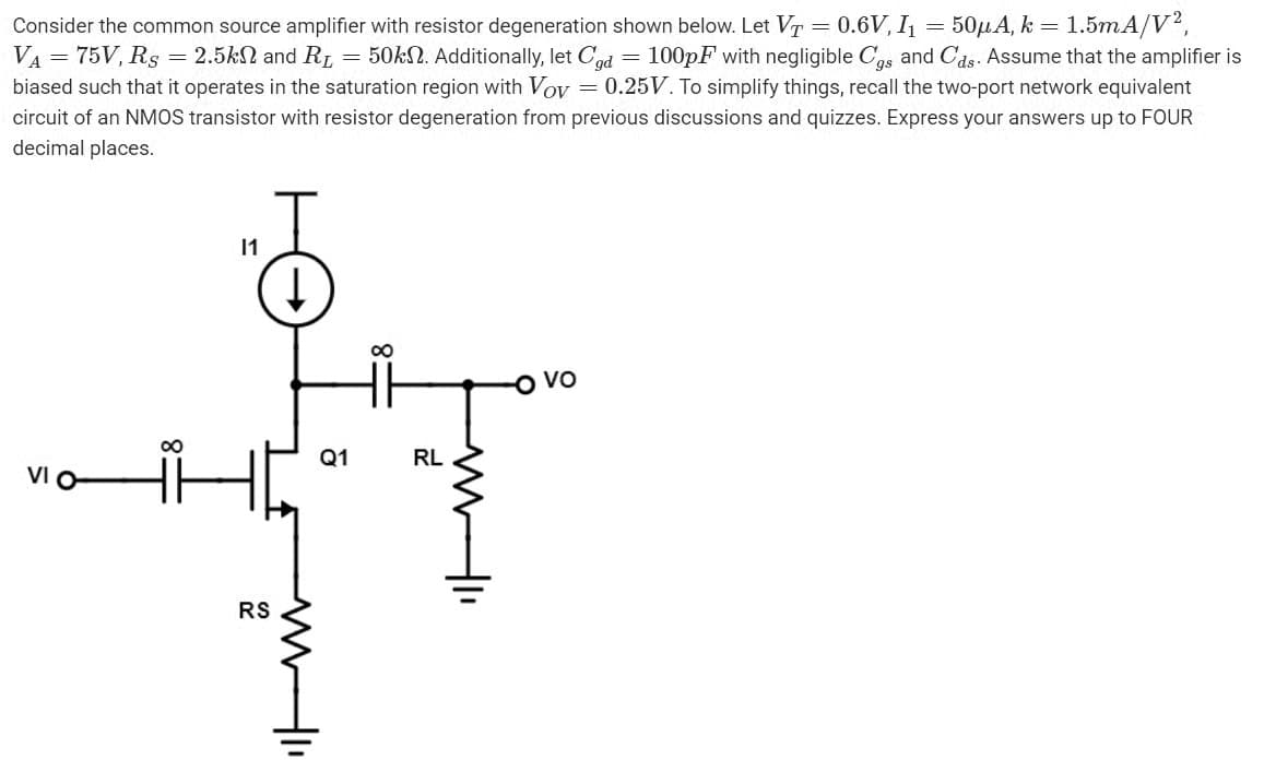 =
Consider the common source amplifier with resistor degeneration shown below. Let VT 0.6V, I₁ 50μA, k = 1.5mA/V²,
VA = 75V, Rs = 2.5k and R₁ = 50k. Additionally, let Cgd = 100pF with negligible Cgs and Cds. Assume that the amplifier is
biased such that it operates in the saturation region with Voy = 0.25V. To simplify things, recall the two-port network equivalent
circuit of an NMOS transistor with resistor degeneration from previous discussions and quizzes. Express your answers up to FOUR
decimal places.
VI O
∞
11
RS
ww
Q1
∞
RL
ww-1
VO
=