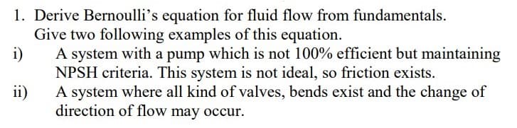 1. Derive Bernoulli's equation for fluid flow from fundamentals.
Give two following examples of this equation.
i)
A system with a pump which is not 100% efficient but maintaining
NPSH criteria. This system is not ideal, so friction exists.
A system where all kind of valves, bends exist and the change of
ii)
direction of flow may occur.
