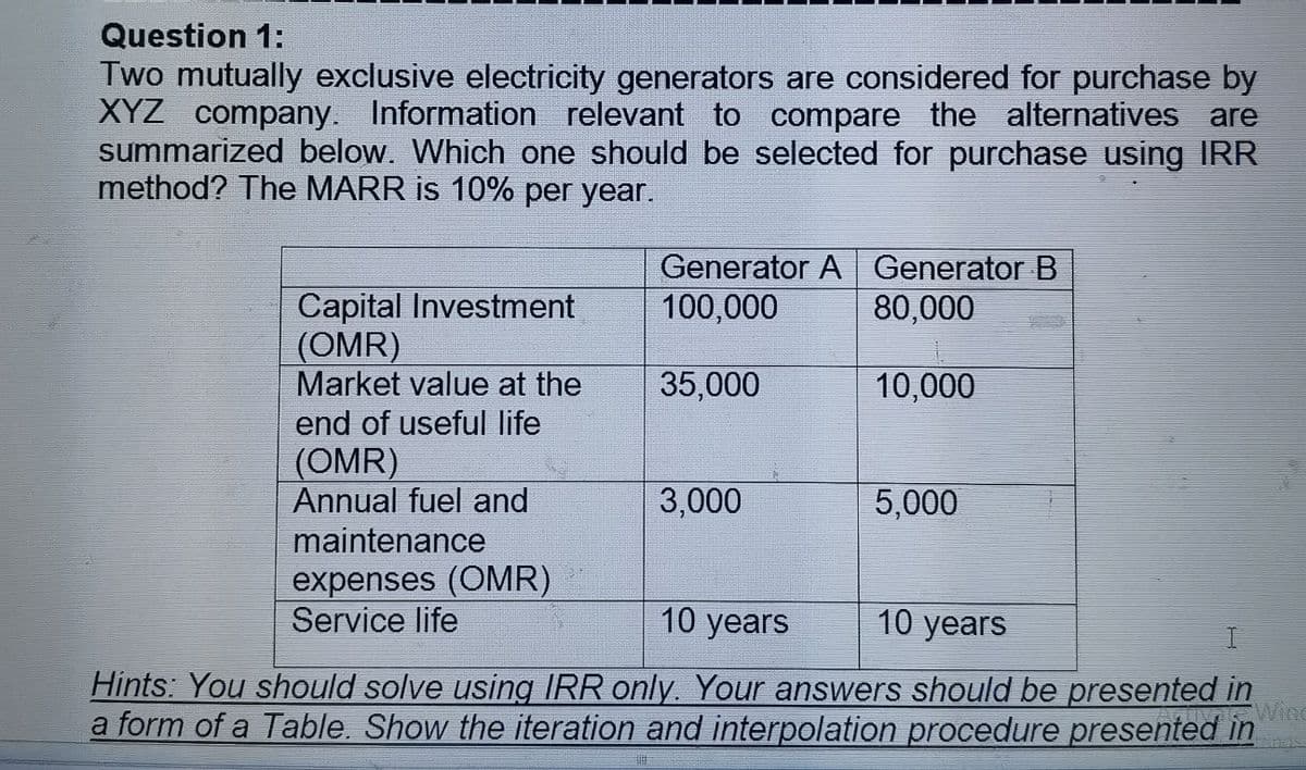 Question 1:
Two mutually exclusive electricity generators are considered for purchase by
XYZ company. Information relevant to compare the alternatives are
summarized below. Which one should be selected for purchase using IRR
method? The MARR is 10% per year.
Generator A Generator B
100,000
Capital Investment
(OMR)
Market value at the
80,000
35,000
10,000
end of useful life
(OMR)
Annual fuel and
3,000
5,000
maintenance
expenses (OMR)
Service life
10 years
10 years
Hints: You should solve using IRR only. Your answers should be presented in
Wing
a form of a Table. Show the iteration and interpolation procedure presented in
