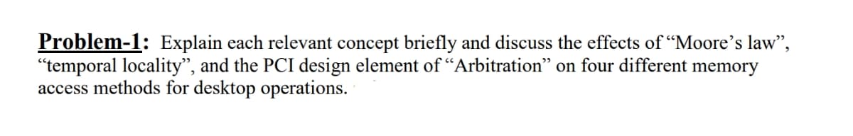 Problem-1: Explain each relevant concept briefly and discuss the effects of "Moore's law",
"temporal locality", and the PCI design element of "Arbitration" on four different memory
access methods for desktop operations.
