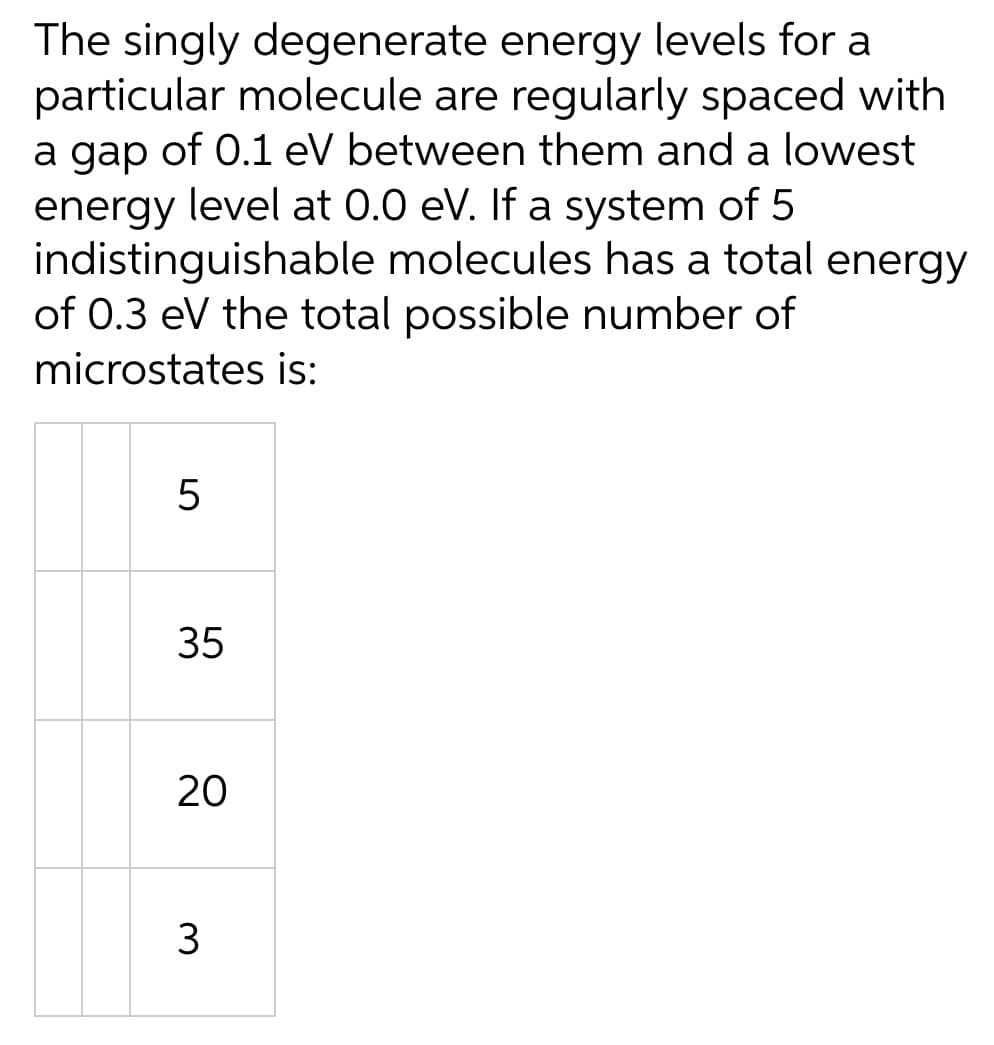 The singly degenerate energy levels for a
particular molecule are regularly spaced with
a gap of 0.1 eV between them and a lowest
energy level at 0.0 eV. If a system of 5
indistinguishable molecules has a total energy
of 0.3 eV the total possible number of
microstates is:
5
35
20
3
