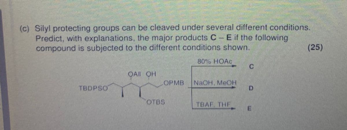 (c) Silyl protecting groups can be cleaved under several different conditions.
Predict, with explanations, the major products CE if the following
compound is subjected to the different conditions shown.
80%. HOẶC
C
OAI OH
OPMB
NaOH, MeOH
TBDPSO
D
OTBS
TBAF THE
E
(25)