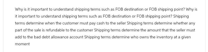 Why is it important to understand shipping terms such as FOB destination or FOB shipping point? Why is
it important to understand shipping terms such as FOB destination or FOB shipping point? Shipping
terms determine when the customer must pay cash to the seller Shipping terms determine whether any
part of the sale is refundable to the customer Shipping terms determine the amount that the seller must
add to the bad debt allowance account Shipping terms determine who owns the inventory at a given
moment
