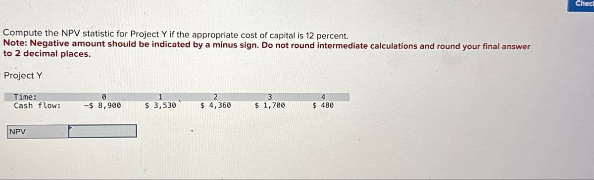 Compute the NPV statistic for Project Y if the appropriate cost of capital is 12 percent.
Note: Negative amount should be indicated by a minus sign. Do not round intermediate calculations and round your final answer
to 2 decimal places.
Project Y
Time:
0
1
Cash flow:
-$ 8,900
$ 3,530
2
$ 4,360
3
$ 1,700
4
$ 480
NPV
Chec