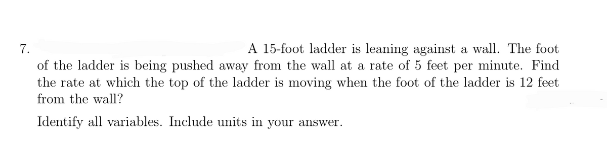 A 15-foot ladder is leaning against a wall. The foot
of the ladder is being pushed away from the wall at a rate of 5 feet per minute. Find
the rate at which the top of the ladder is moving when the foot of the ladder is 12 feet
7.
from the wall?
Identify all variables. Include units in your answer.
