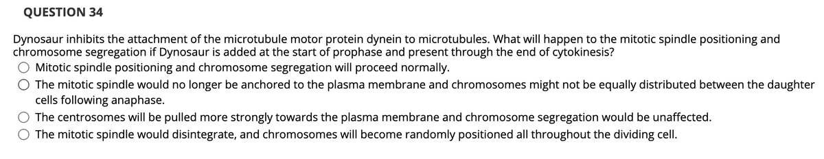 QUESTION 34
Dynosaur inhibits the attachment of the microtubule motor protein dynein to microtubules. What will happen to the mitotic spindle positioning and
chromosome segregation if Dynosaur is added at the start of prophase and present through the end of cytokinesis?
Mitotic spindle positioning and chromosome segregation will proceed normally.
The mitotic spindle would no longer be anchored to the plasma membrane and chromosomes might not be equally distributed between the daughter
cells following anaphase.
The centrosomes will be pulled more strongly towards the plasma membrane and chromosome segregation would be unaffected.
The mitotic spindle would disintegrate, and chromosomes will become randomly positioned all throughout the dividing cell.
