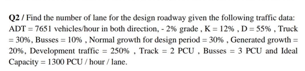 Q2 / Find the number of lane for the design roadway given the following traffic data:
ADT = 7651 vehicles/hour in both direction, - 2% grade , K = 12% , D= 55% , Truck
= 30%, Busses = 10% , Normal growth for design period = 30% , Generated growth =
20%, Development traffic = 250% , Track = 2 PCU , Busses
Capacity = 1300 PCU / hour / lane.
%3D
%3D
3 PCU and Ideal
%3D
%3D
