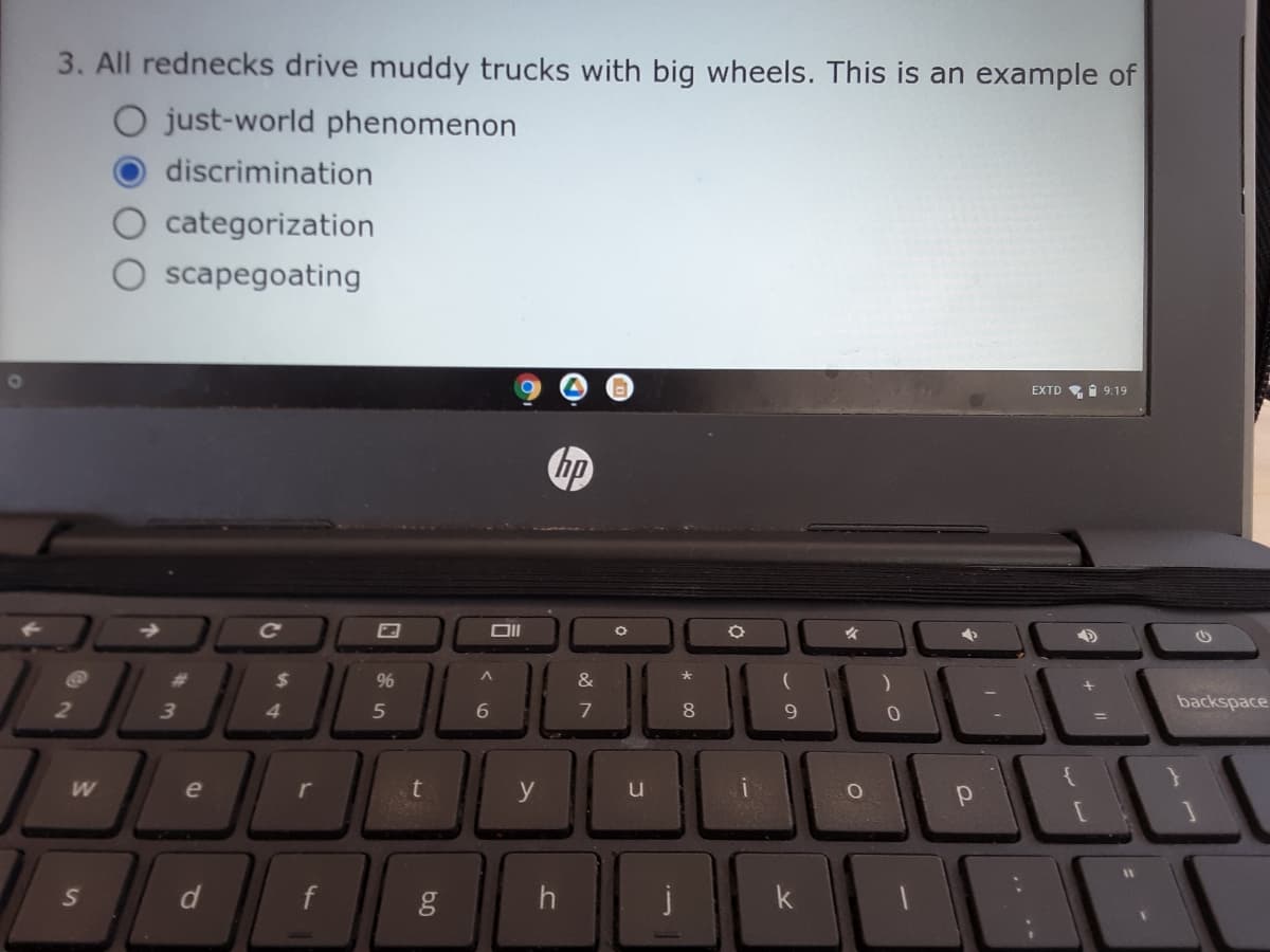 3. All rednecks drive muddy trucks with big wheels. This is an example of
O just-world phenomenon
discrimination
categorization
scapegoating
EXTD I 9:19
hp
%23
%24
96
&
3
5
6
7
8.
9.
backspace
e
t
y
u
d
h
k
w/
