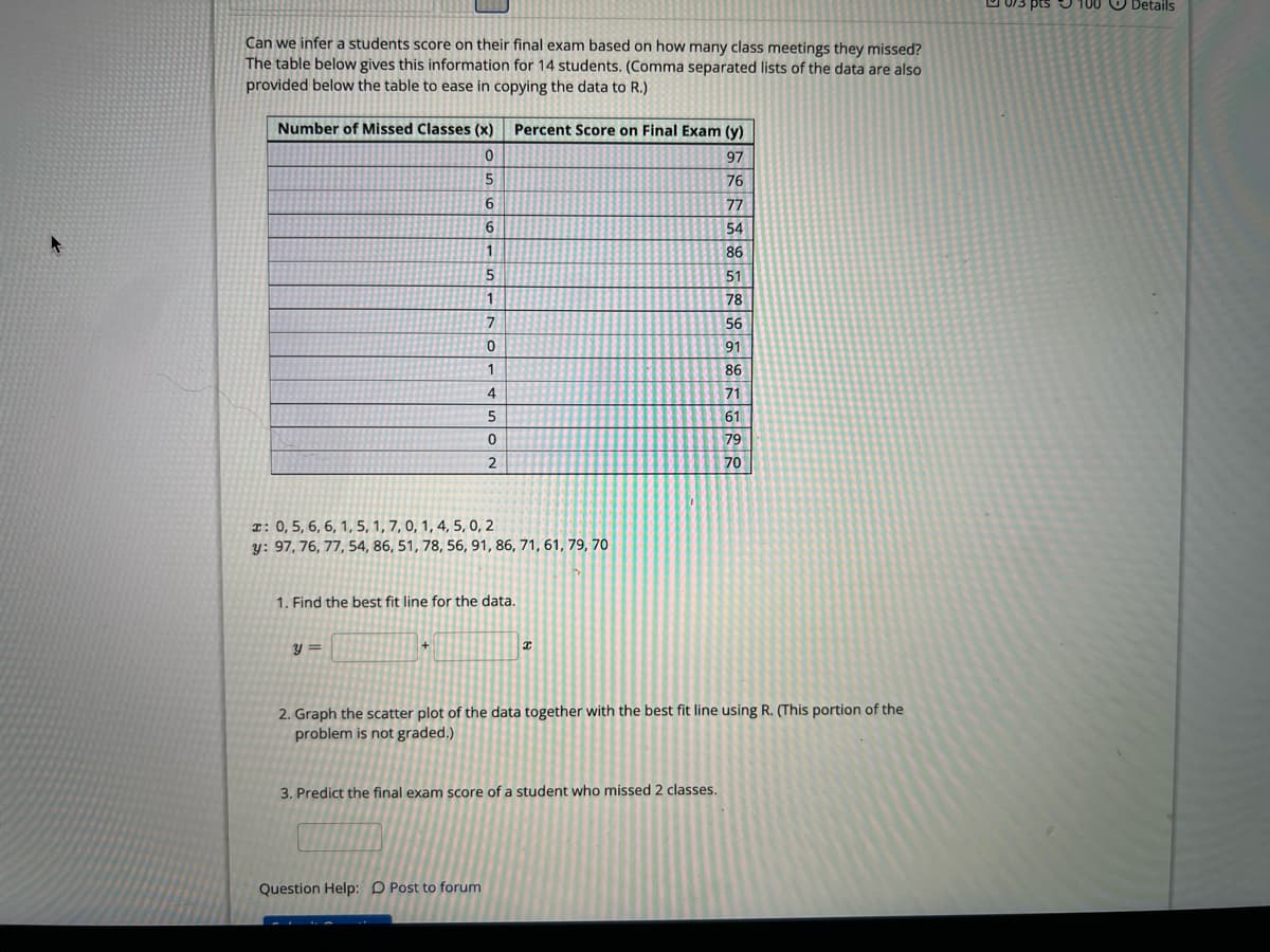 Can we infer a students score on their final exam based on how many class meetings they missed?
The table below gives this information for 14 students. (Comma separated lists of the data are also
provided below the table to ease in copying the data to R.)
Number of Missed Classes (x)
0
5
6
6
1
5
1
y=
7
0
1
4
5
0
2
: 0, 5, 6, 6, 1, 5, 1, 7, 0, 1, 4, 5, 0, 2
y: 97, 76, 77, 54, 86, 51, 78, 56, 91, 86, 71, 61, 79, 70
Percent Score on Final Exam (y)
97
76
77
54
86
51
78
56
91
86
71
61
79
70
1. Find the best fit line for the data.
Question Help: Post to forum
x
2. Graph the scatter plot of the data together with the best fit line using R. (This portion of the
problem is not graded.)
3. Predict the final exam score of a student who missed 2 classes.
3 pts 100 Details