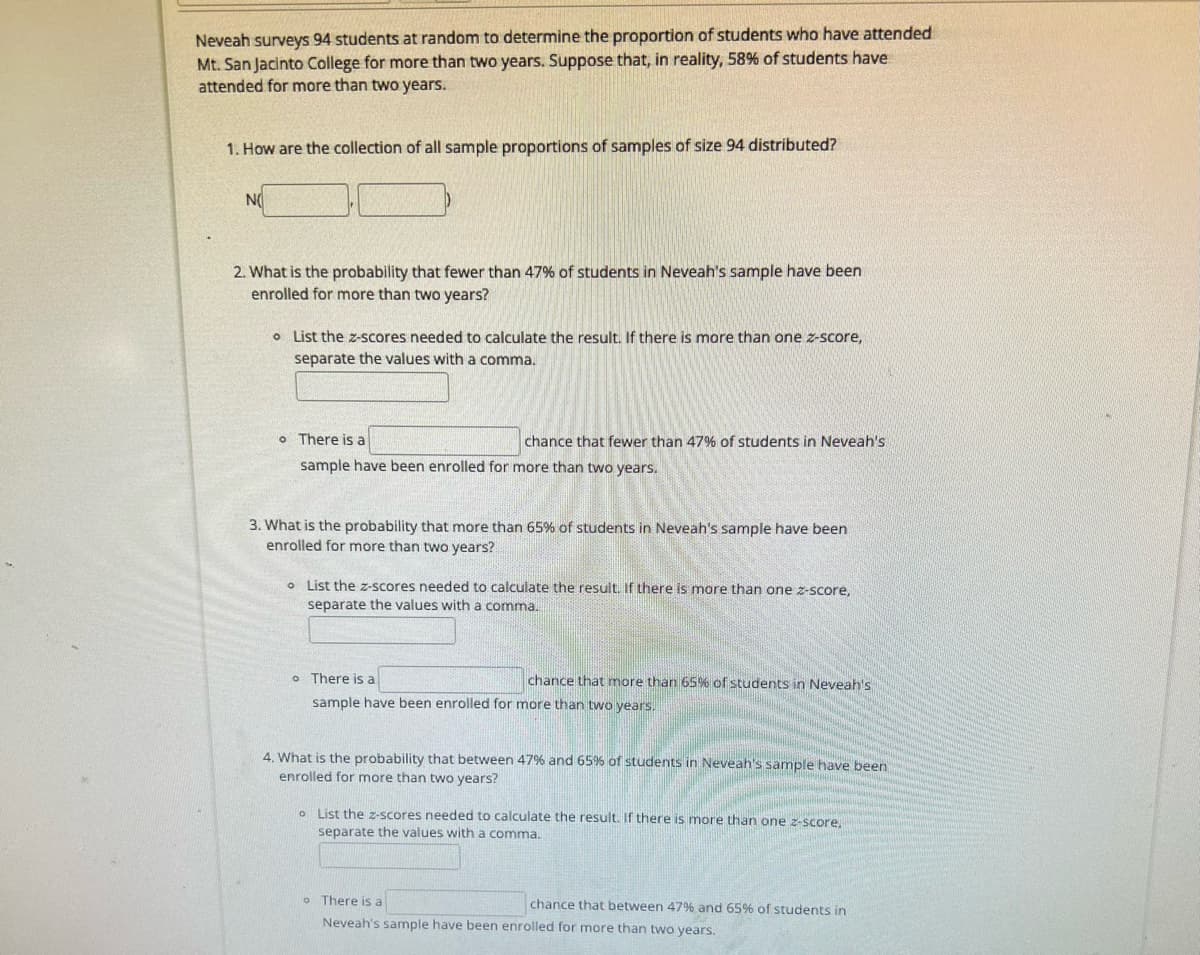 Neveah surveys 94 students at random to determine the proportion of students who have attended
Mt. San Jacinto College for more than two years. Suppose that, in reality, 58% of students have
attended for more than two years.
1. How are the collection of all sample proportions of samples of size 94 distributed?
NO
2. What is the probability that fewer than 47% of students in Neveah's sample have been
enrolled for more than two years?
List the z-scores needed to calculate the result. If there is more than one z-score,
separate the values with a comma.
o There is a
sample have been enrolled for more than two years.
chance that fewer than 47% of students in Neveah's
3. What is the probability that more than 65% of students in Neveah's sample have been
enrolled for more than two years?
o List the z-scores needed to calculate the result. If there is more than one z-score,
separate the values with a comma.
o There is a
sample have been enrolled for more than two years.
chance that more than 65% of students in Neveah's
4. What is the probability that between 47% and 65% of students in Neveah's sample have been
enrolled for more than two years?
o List the z-scores needed to calculate the result. If there is more than one z-score.
separate the values with a comma.
o There is a
Neveah's sample have been enrolled for more than two years.
chance that between 47% and 65% of students in