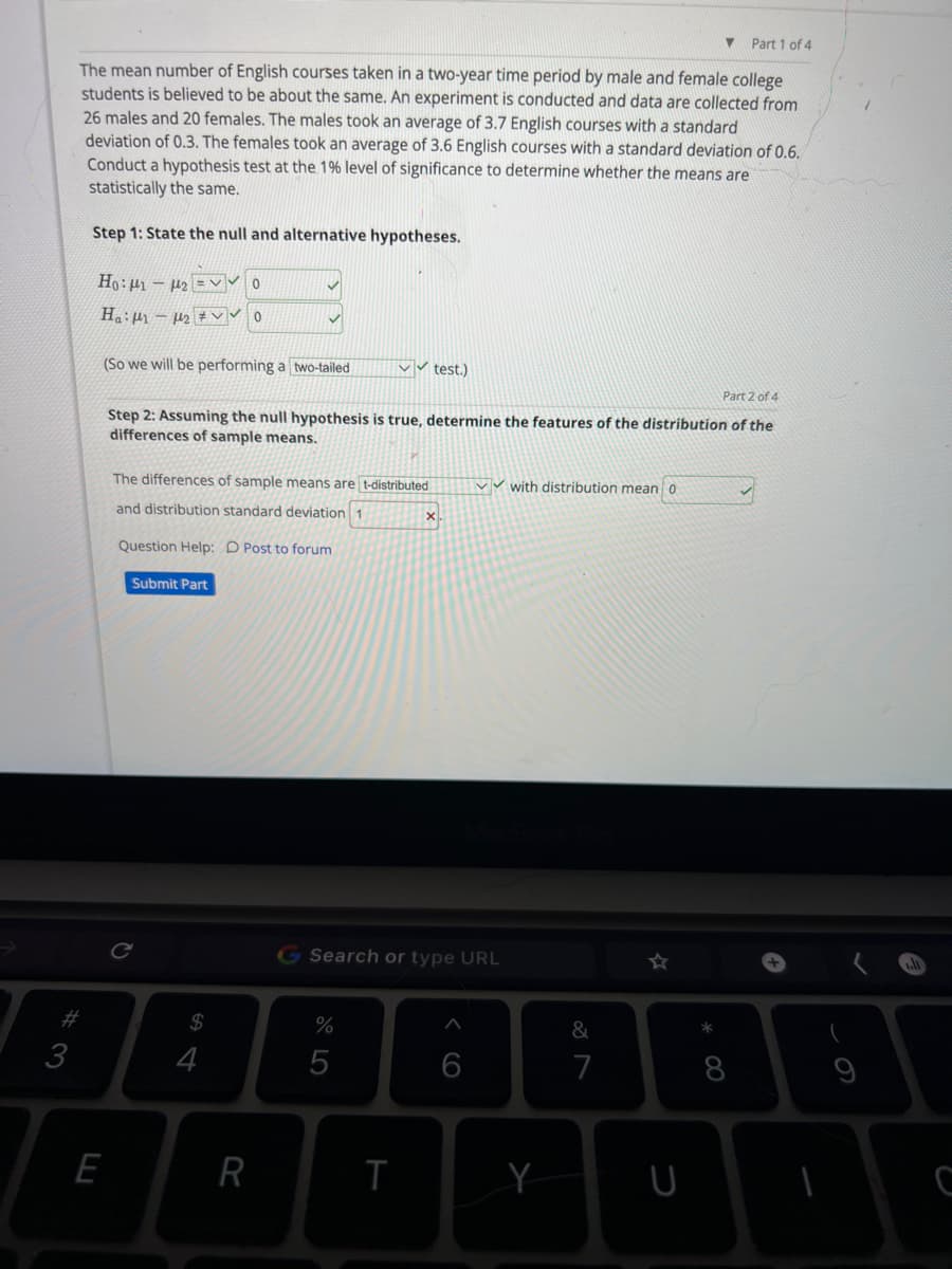 #3
Part 1 of 4
The mean number of English courses taken in a two-year time period by male and female college
students is believed to be about the same. An experiment is conducted and data are collected from
26 males and 20 females. The males took an average of 3.7 English courses with a standard
deviation of 0.3. The females took an average of 3.6 English courses with a standard deviation of 0.6.
Conduct a hypothesis test at the 1% level of significance to determine whether the means are
statistically the same.
Step 1: State the null and alternative hypotheses.
Ho: 12V0
Ha: 1₂ VO
(So we will be performing a two-tailed
E
Part 2 of 4
Step 2: Assuming the null hypothesis is true, determine the features of the distribution of the
differences of sample means.
The differences of sample means are t-distributed
and distribution standard deviation 1
Question Help: Post to forum
Submit Part
$
4
R
✓✓test.)
%
5
T
x
Search or type URL
✔with distribution mea 0
6
&
7
U
* 00
8
+
T
C
-