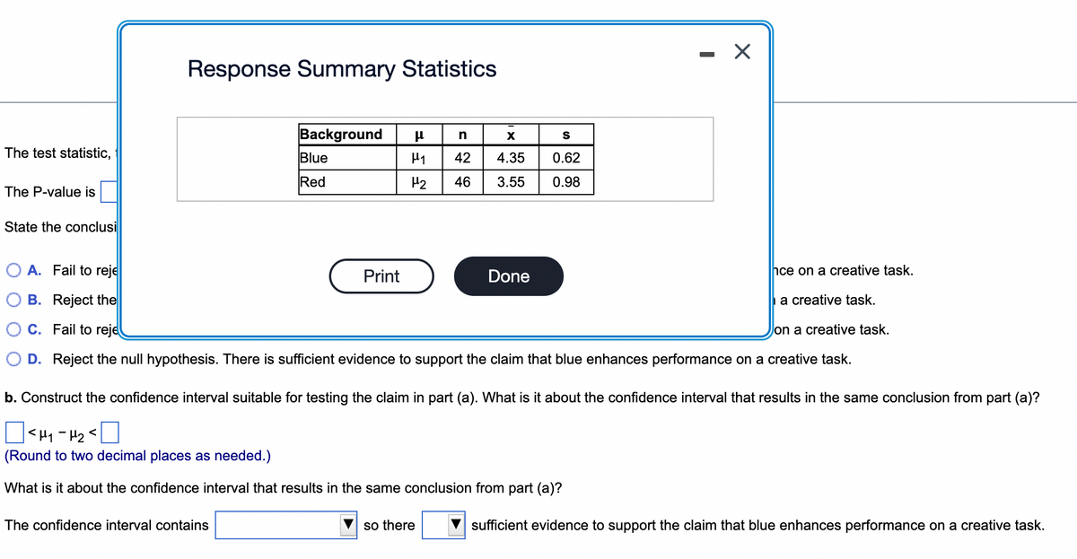 The test statistic,
The P-value is
State the conclusi
Response Summary Statistics
Background μ
Blue
Red
The confidence interval contains
H₂
Print
A. Fail to reje
hce on a creative task.
B. Reject the
a creative task.
C. Fail to reje
on a creative task.
D. Reject the null hypothesis. There is sufficient evidence to support the claim that blue enhances performance on a creative task.
n
X
S
42 4.35 0.62
46 3.55
0.98
Done
b. Construct the confidence interval suitable for testing the claim in part (a). What is it about the confidence interval that results in the same conclusion from part (a)?
Π
|<H₁-H₂<
(Round to two decimal places as needed.)
What is it about the confidence interval that results in the same conclusion from part (a)?
so there
X
sufficient evidence to support the claim that blue enhances performance on a creative task.