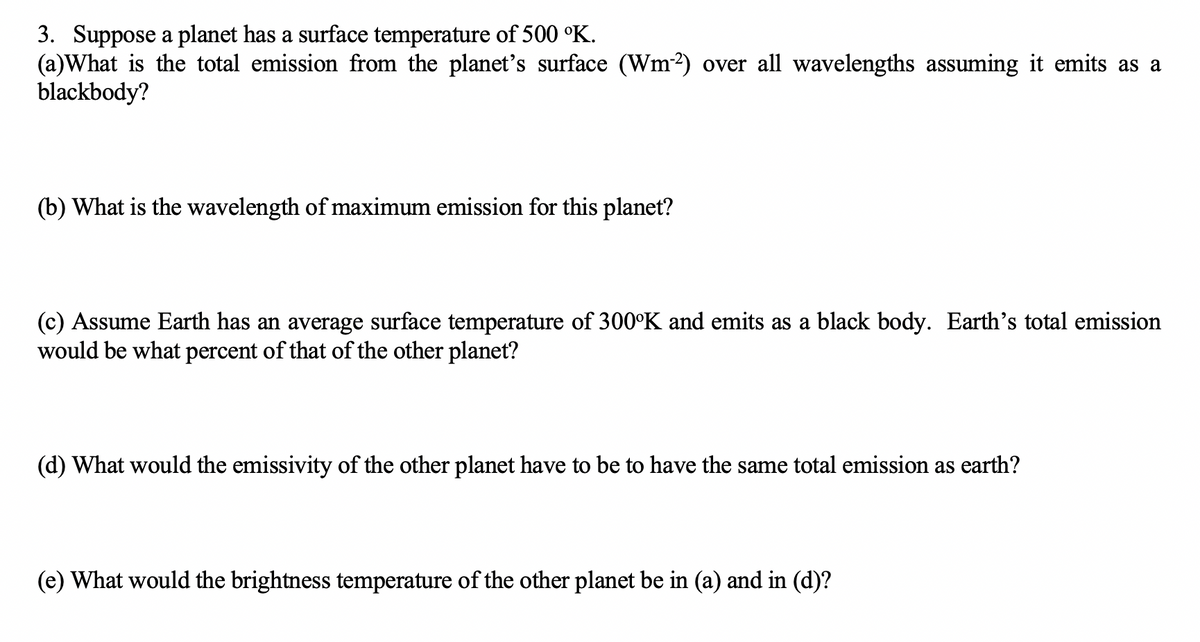 3. Suppose a planet has a surface temperature of 500 °K.
(a)What is the total emission from the planet's surface (Wm²) over all wavelengths assuming it emits as a
blackbody?
(b) What is the wavelength of maximum emission for this planet?
(c) Assume Earth has an average surface temperature of 300°K and emits as a black body. Earth's total emission
would be what percent of that of the other planet?
(d) What would the emissivity of the other planet have to be to have the same total emission as earth?
(e) What would the brightness temperature of the other planet be in (a) and in (d)?