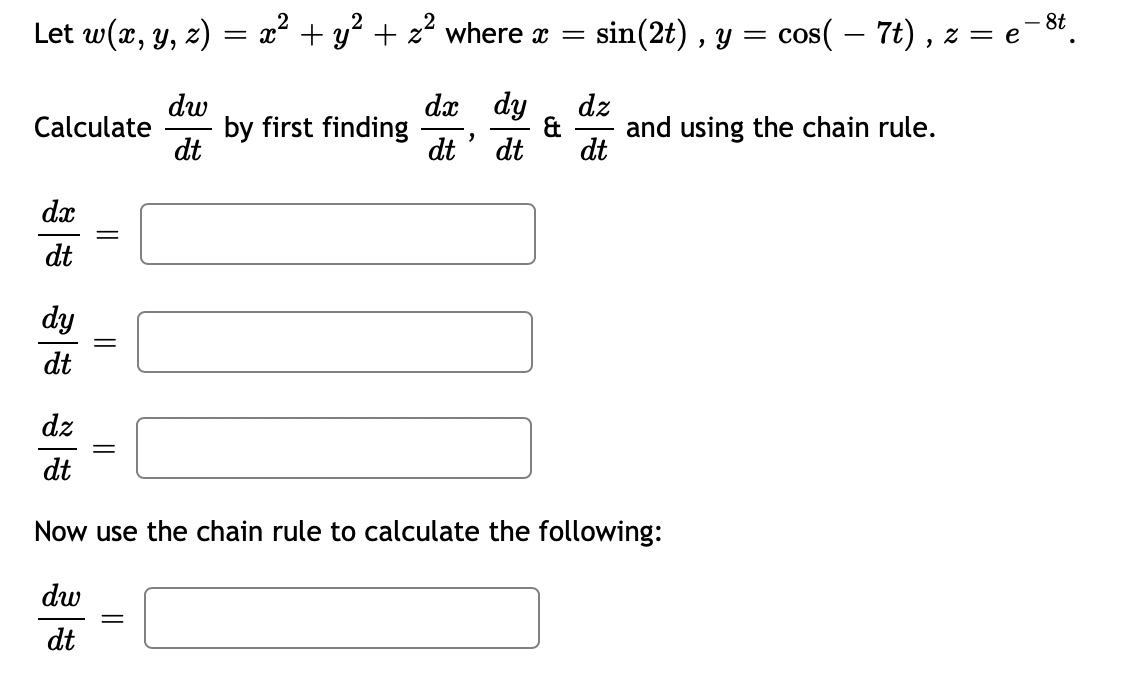 Let w(x, y, z) = x² + y² + x² where x = sin(2t), y = cos( – 7t), z = e
e-8t.
Calculate
dx
dt
dy
dt
=
||
||
||
dw
dt
=
by first finding
dx dy
dt' dt
&
dz
dt
Now use the chain rule to calculate the following:
dw
dt
dz
dt
and using the chain rule.