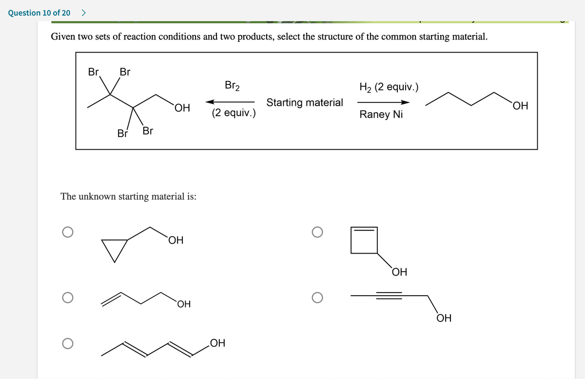 Question 10 of 20 >
Given two sets of reaction conditions and two products, select the structure of the common starting material.
O
Br
O
Br
Br Br
The unknown starting material is:
`ОН
OH
`ОН
Br₂
(2 equiv.)
OH
Starting material
O
H₂ (2 equiv.)
Raney Ni
OH
OH
OH
