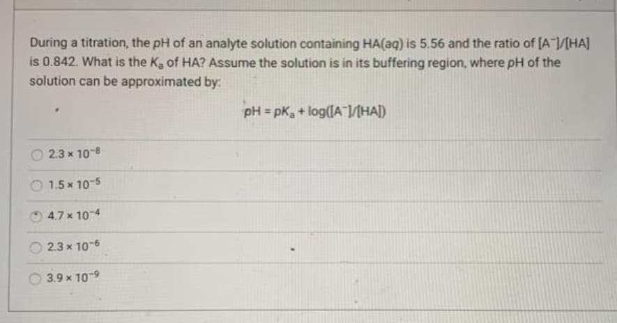 During a titration, the pH of an analyte solution containing HA(aq) is 5.56 and the ratio of (A /[HA]
is 0.842. What is the K, of HA? Assume the solution is in its buffering region, where pH of the
solution can be approximated by:
pH = pK, + log(IA V[HA])
O 2.3 x 10-8
O 1.5 x 10-5
4.7 x 104
2.3 x 10-6
3.9 x 10-9
