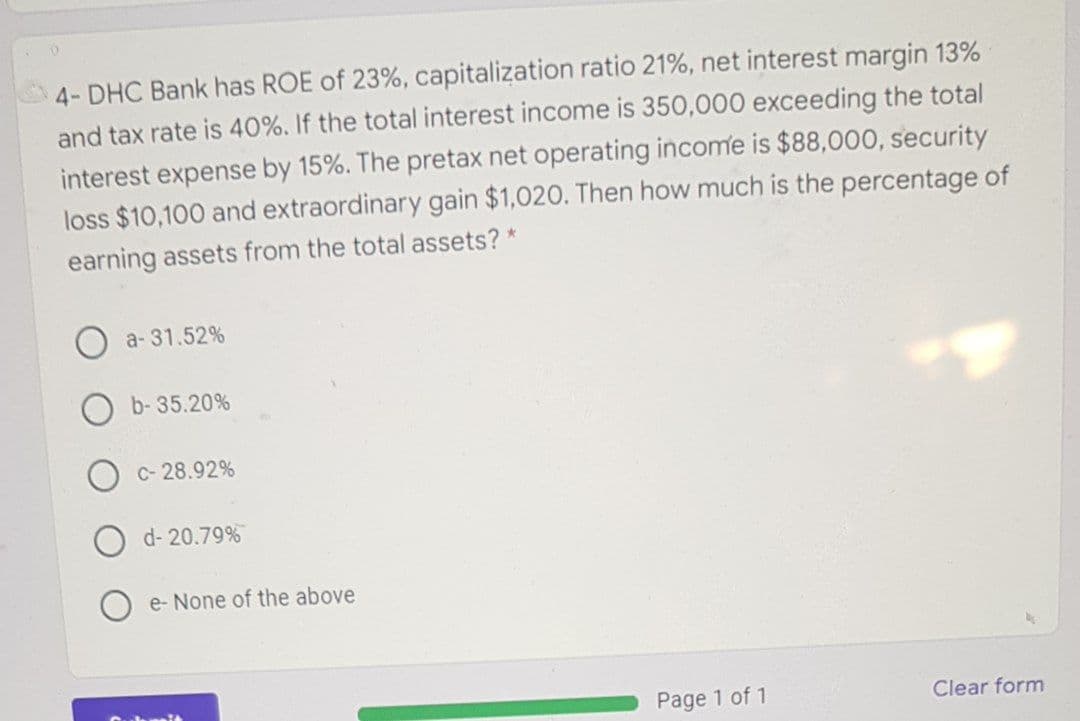 4- DHC Bank has ROE of 23%, capitalization ratio 21%, net interest margin 13%
and tax rate is 40%. If the total interest income is 350,000 exceeding the total
interest expense by 15%. The pretax net operating income is $88,000, security
loss $10,100 and extraordinary gain $1,020. Then how much is the percentage of
earning assets from the total assets? *
a- 31.52%
b- 35.20%
C- 28.92%
d- 20.79%
e- None of the above
Page 1 of 1
Clear form
