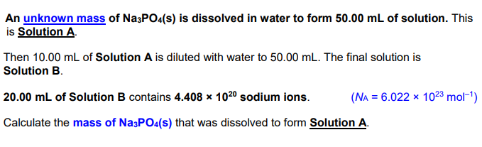 An unknown mass of NasPO4(s) is dissolved in water to form 50.00 mL of solution. This
is Solution A.
Then 10.00 mL of Solution A is diluted with water to 50.00 mL. The final solution is
Solution B.
20.00 mL of Solution B contains 4.408 × 1020 sodium ions.
(NA = 6.022 x 1023 mol-1)
Calculate the mass of Na3PO4(s) that was dissolved to form Solution A.
