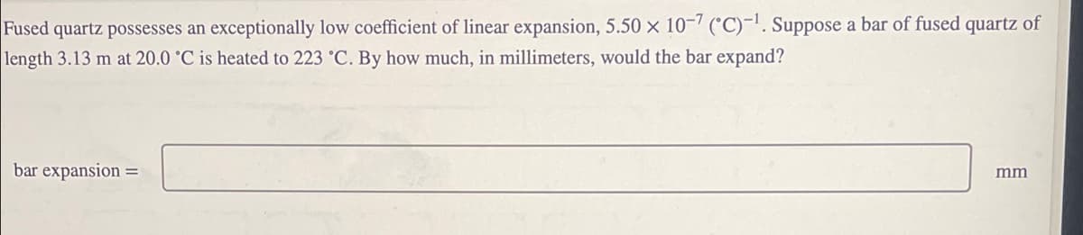 Fused quartz possesses an exceptionally low coefficient of linear expansion, 5.50 x 10-7 (°C)-!. Suppose a bar of fused quartz of
length 3.13 m at 20.0 °C is heated to 223 °C. By how much, in millimeters, would the bar expand?
bar expansion
mm
