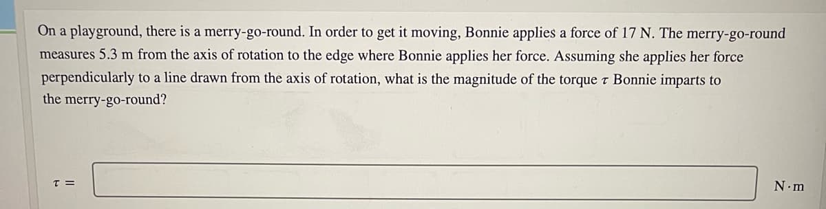 On a playground, there is a merry-go-round. In order to get it moving, Bonnie applies a force of 17 N. The
merry-go-round
measures 5.3 m from the axis of rotation to the edge where Bonnie applies her force. Assuming she applies her force
perpendicularly to a line drawn from the axis of rotation, what is the magnitude of the torque t Bonnie imparts to
the merry-go-round?
T =
N.m
