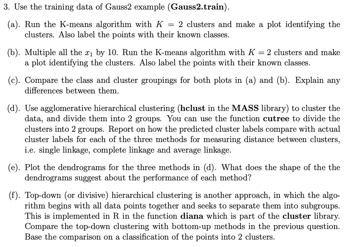 3. Use the training data of Gauss2 example (Gauss2.train).
(a). Run the K-means algorithm with K
=
2 clusters and make a plot identifying the
clusters. Also label the points with their known classes.
= 2 clusters and make
(b). Multiple all the x1 by 10. Run the K-means algorithm with K
a plot identifying the clusters. Also label the points with their known classes.
(c). Compare the class and cluster groupings for both plots in (a) and (b). Explain any
differences between them.
(d). Use agglomerative hierarchical clustering (hclust in the MASS library) to cluster the
data, and divide them into 2 groups. You can use the function cutree to divide the
clusters into 2 groups. Report on how the predicted cluster labels compare with actual
cluster labels for each of the three methods for measuring distance between clusters,
i.e. single linkage, complete linkage and average linkage.
(e). Plot the dendrograms for the three methods in (d). What does the shape of the the
dendrograms suggest about the performance of each method?
(f). Top-down (or divisive) hierarchical clustering is another approach, in which the algo-
rithm begins with all data points together and seeks to separate them into subgroups.
This is implemented in R in the function diana which is part of the cluster library.
Compare the top-down clustering with bottom-up methods in the previous question.
Base the comparison on a classification of the points into 2 clusters.