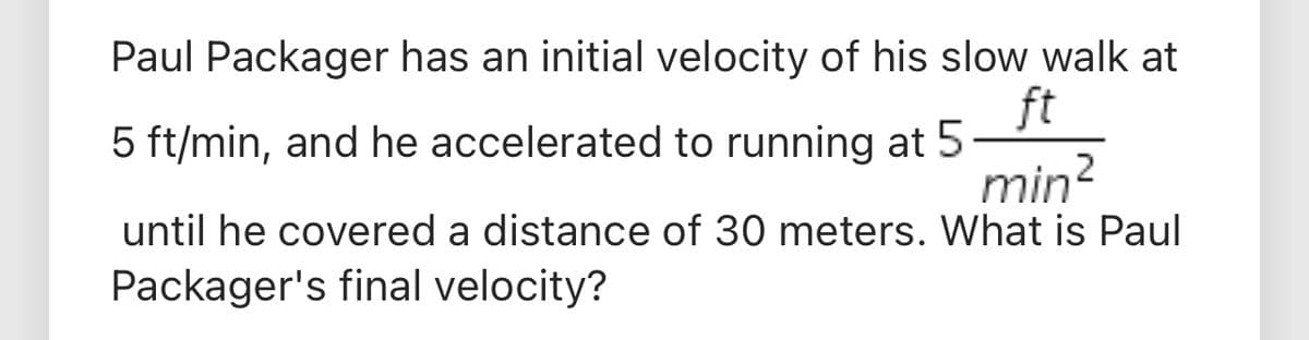 Paul Packager has an initial velocity of his slow walk at
ft
5 ft/min, and he accelerated to running at 5
min?
until he covered a distance of 30 meters. What is Paul
Packager's final velocity?
