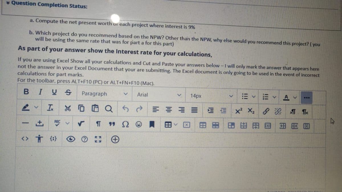 * Question Completion Status:
a. Compute the net present worth or each project where interest is 9%
b. Which project do you recommend based on the NPW? Other than the NPW, why else would you recommend this project? ( you
will be using the same rate that was for part a for this part)
As part of your answer show the Interest rate for
your calculations,
If you are using Excel Show all your calculations and Cut and Paste your answers below -I will only mark the answer that appears here
not the answer in your Excel Document that your are submitting. The Excel document is only going to be used in the event of incorrect
calculations for part marks.
For the toolbar, press ALT+F10 (PC) or ALT+FN+F10 (Mac).
BIUS
Paragraph
Arial
14px
...
E E E
X: 深T. Te
用国
出周因
-
<>
{t}
III
!!!
