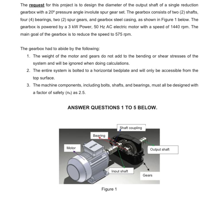 The request for this project is to design the diameter of the output shaft of a single reduction
gearbox with a 20° pressure angle involute spur gear set. The gearbox consists of two (2) shafts,
four (4) bearings, two (2) spur gears, and gearbox steel casing, as shown in Figure 1 below. The
gearbox is powered by a 3 kW Power, 50 Hz AC electric motor with a speed of 1440 rpm. The
main goal of the gearbox is to reduce the speed to 575 rpm.
The gearbox had to abide by the following:
1. The weight of the motor and gears do not add to the bending or shear stresses of the
system and will be ignored when doing calculations.
2. The entire system is bolted to a horizontal bedplate and will only be accessible from the
top surface.
3. The machine components, including bolts, shafts, and bearings, must all be designed with
a factor of safety (ns) as 2.5.
ANSWER QUESTIONS 1 TO 5 BELOW.
Shaft coupling
Bearing
Motor
Input shaft
Figure 1
Output shaft
Gears