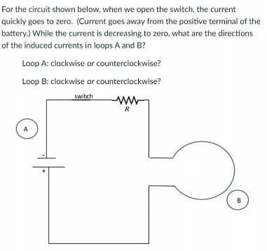 For the circuit shown below, when we open the switch, the current
quickly goes to zero. (Current goes away from the positive terminal of the
battery.) While the current is decreasing to zero, what are the directions
of the induced currents in loops A and B?
Loop A: clockwise or counterclockwise?
Loop B: clockwise or counterclockwise?
switch
ww
R
A
B
