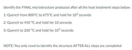 Identify the FINAL microstructure produced after all the heat treatment steps below:
1: Quench from 800°C to 675°C and hold for 102 seconds
2: Quench to 450 °C and hold for 10 seconds
3: Quench to 260 °C and hold for 103 seconds
NOTE: You only need to identify the structure AFTER ALL steps are completed
