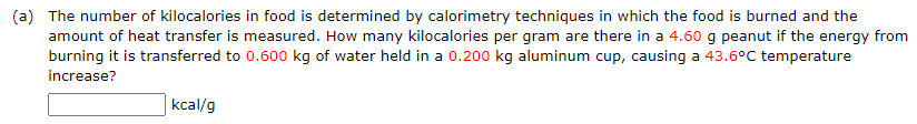 (a) The number of kilocalories in food is determined by calorimetry techniques in which the food is burned and the
amount of heat transfer is measured. How many kilocalories per gram are there in a 4.60 g peanut if the energy from
burning it is transferred to 0.600 kg of water held in a 0.200 kg aluminum cup, causing a 43.6°C temperature
increase?
kcal/g
