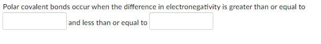 Polar covalent bonds occur when the difference in electronegativity is greater than or equal to
and less than or equal to
