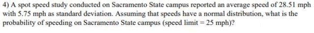 4) A spot speed study conducted on Sacramento State campus reported an average speed of 28.51 mph
with 5.75 mph as standard deviation. Assuming that speeds have a normal distribution, what is the
probability of speeding on Sacramento State campus (speed limit = 25 mph)?
