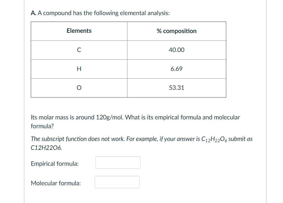 A. A compound has the following elemental analysis:
Elements
% composition
C
40.00
H
6.69
53.31
Its molar mass is around 120g/mol. What is its empirical formula and molecular
formula?
The subscript function does not work. For example, if your answer is C12H2206 submit as
C12H2206.
Empirical formula:
Molecular formula:
