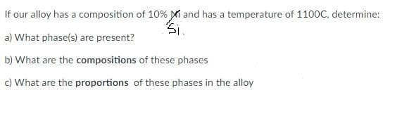 If our alloy has a composition of 10% Mi and has a temperature of 1100C, determine:
a) What phase(s) are present?
b) What are the compositions of these phases
c) What are the proportions of these phases in the alloy
