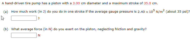 A hand-driven tire pump has a piston with a 3.00 cm diameter and a maximum stroke of 35.0 cm.
(a) How much work (in J) do you do in one stroke if the average gauge pressure is 2.40 x 105 N/m2 (about 35 psi)?
(b) What average force (in N) do you exert on the piston, neglecting friction and gravity?
N
