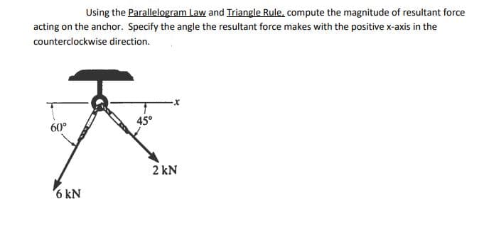 Using the Parallelogram Law and Triangle Rule, compute the magnitude of resultant force
acting on the anchor. Specify the angle the resultant force makes with the positive x-axis in the
counterclockwise direction.
45°
60°
2 kN
6 kN
