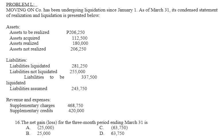PROBLEM L:
MOVING ON Co. has been undergoing liquidation since January 1. As of March 31, its condensed statement
of realization and liquidation is presented below.
Assets:
Assets to be realized
Assets acquired
Assets realized
P206,250
112,500
180,000
Assets not realized
206,250
Liabilities:
Liabilities liquidated
Liabilities not liquidated
281,250
255,000
337,500
Liabilities to be
liquidated
Liabilities assumed
243,750
Revenue and expenses:
Supplementary charges
Supplementary credīts
468,750
420,000
16. The net gain (loss) for the three-month period ending March 31 is
(25,000)
(63,750)
63,750
А.
С.
В.
25,000
D.
