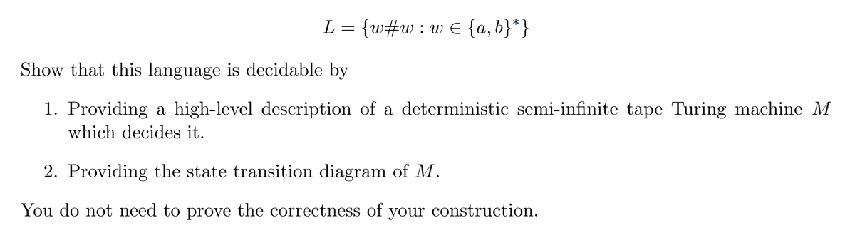 L =
{w#w: w€ {a,b}*}
Show that this language is decidable by
1. Providing a high-level description of a deterministic semi-infinite tape Turing machine M
which decides it.
2. Providing the state transition diagram of M.
You do not need to prove the correctness of your construction.