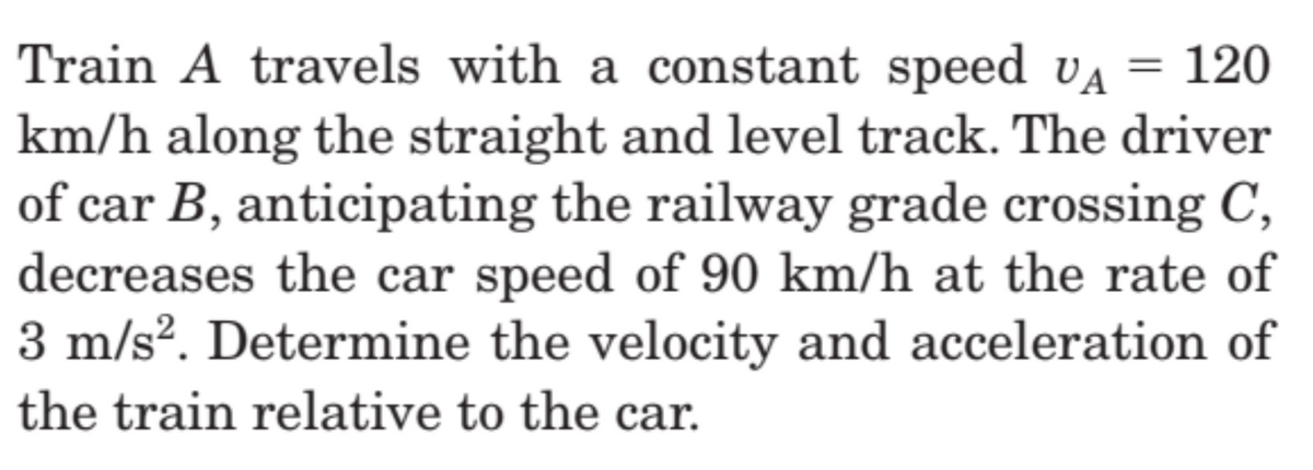 Train A travels with a constant speed VA 120
km/h along the straight and level track. The driver
of car B, anticipating the railway grade crossing C,
decreases the car speed of 90 km/h at the rate of
3 m/s². Determine the velocity and acceleration of
the train relative to the car.