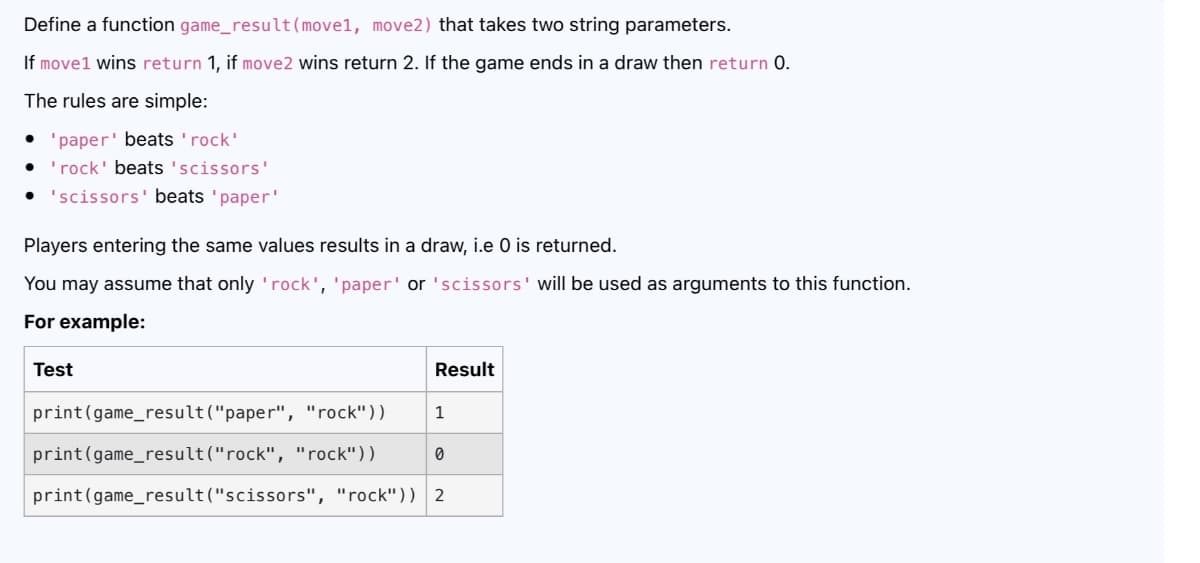 Define a function game_result(move1, move2) that takes two string parameters.
If move1 wins return 1, if move2 wins return 2. If the game ends in a draw then return 0.
The rules are simple:
'paper' beats 'rock'
'rock' beats 'scissors'
• 'scissors' beats 'paper'
Players entering the same values results in a draw, i.e O is returned.
You may assume that only 'rock', 'paper' or 'scissors' will be used as arguments to this function.
For example:
Test
Result
print(game_result("paper", "rock"))
1
print(game_result("rock", "rock"))
print(game_result ("scissors", "rock")) 2
