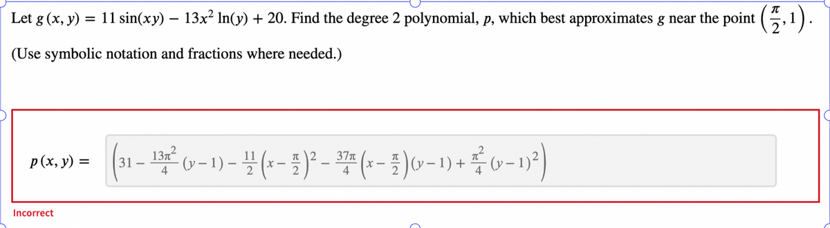 Let g (x, y) = 11 sin(xy) — 13x² ln(y) + 20. Find the degree 2 polynomial, p, which best approximates g near the point (1,1)
2
(Use symbolic notation and fractions where needed.)
p(x, y) =
Incorrect
2 37π
T
(31-13² (x-1)-(x-1)²-(x− 3 ) 0-1) + (-1²)
²
(y−1)
4
X