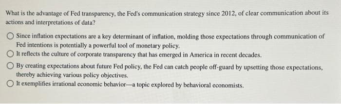 What is the advantage of Fed transparency, the Fed's communication strategy since 2012, of clear communication about its
actions and interpretations of data?
Since inflation expectations are a key determinant of inflation, molding those expectations through communication of
Fed intentions is potentially a powerful tool of monetary policy.
OIt reflects the culture of corporate transparency that has emerged in America in recent decades.
O By creating expectations about future Fed policy, the Fed can catch people off-guard by upsetting those expectations,
thereby achieving various policy objectives.
O It exemplifies irrational economic behavior-a topic explored by behavioral economists.