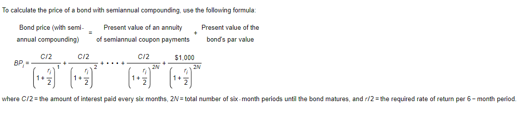 To calculate the price of a bond with semiannual compounding, use the following formula:
Bond price (with semi-
annual compounding)
Present value of an annuity
of semiannual coupon payments
BP₁ =
C/2
+
=
C/2
C/2
2N
+
+
$1,000
2N
Present value of the
bond's par value
where C/2 = the amount of interest paid every six months, 2N = total number of six-month periods until the bond matures, and r/2= the required rate of return per 6-month period.