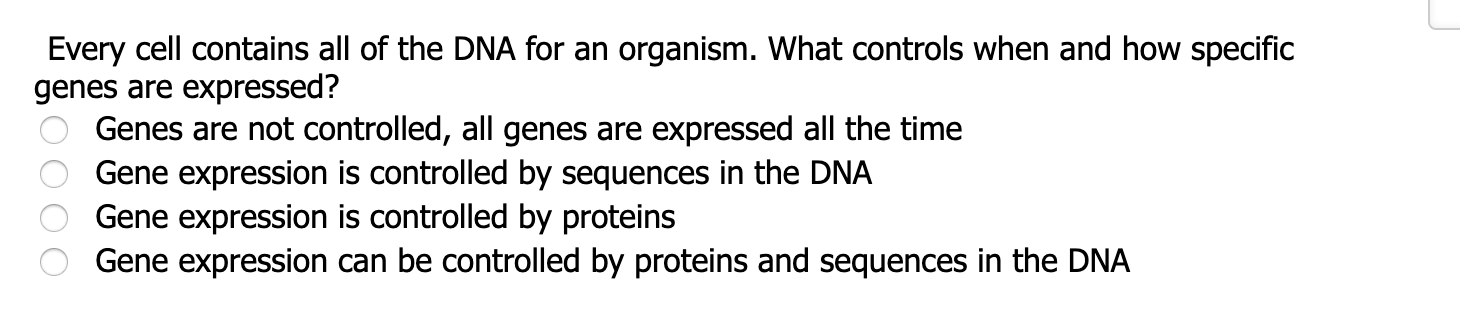 Every cell contains all of the DNA for an organism. What controls when and how specific
genes are expressed?
Genes are not controlled, all genes are expressed all the time
Gene expression is controlled by sequences in the DNA
Gene expression is controlled by proteins
Gene expression can be controlled by proteins and sequences in the DNA
O 000
